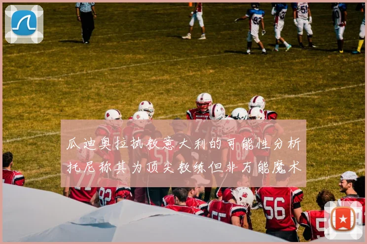 瓜迪奥拉执教意大利的可能性分析托尼称其为顶尖教练但非万能魔术师