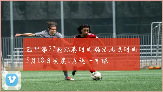 西甲第37轮比赛时间确定北京时间5月18日凌晨1点统一开球
