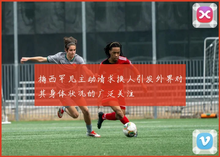 梅西罕见主动请求换人引发外界对其身体状况的广泛关注
