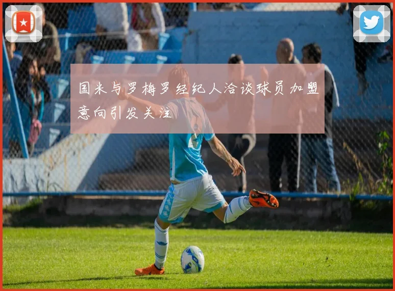 国米与罗梅罗经纪人洽谈球员加盟意向引发关注