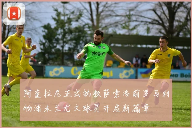 阿奎拉尼正式执教萨索洛前罗马利物浦米兰尤文球员开启新篇章