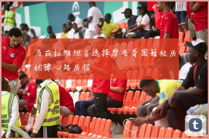 马兹拉维坦言选择摩洛哥国籍经历犹豫心路历程