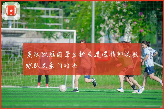 曼联欧冠前景分析或遭遇穆帅执教球队及豪门对决