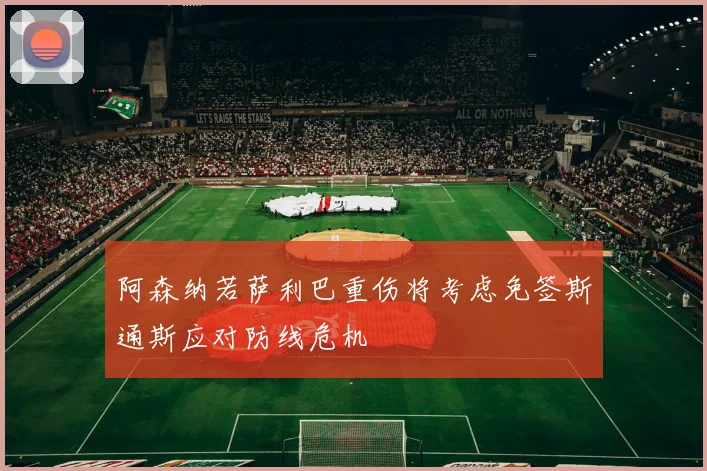 阿森纳若萨利巴重伤将考虑免签斯通斯应对防线危机