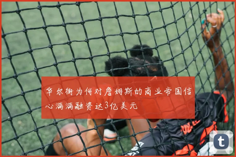 华尔街为何对詹姆斯的商业帝国信心满满融资达3亿美元