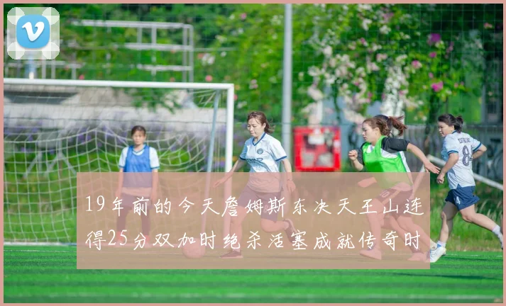 19年前的今天詹姆斯东决天王山连得25分双加时绝杀活塞成就传奇时刻