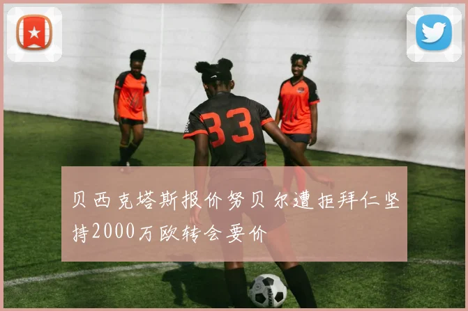 贝西克塔斯报价努贝尔遭拒拜仁坚持2000万欧转会要价