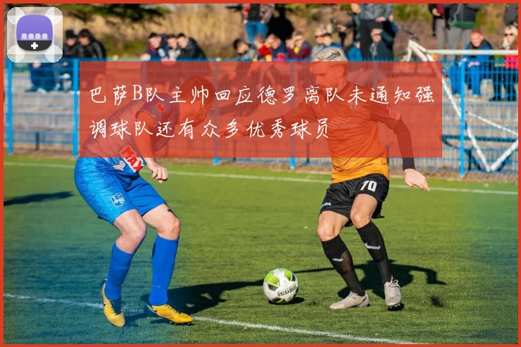 巴萨B队主帅回应德罗离队未通知强调球队还有众多优秀球员