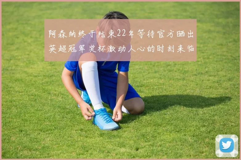 阿森纳终于结束22年等待官方晒出英超冠军奖杯激动人心的时刻来临