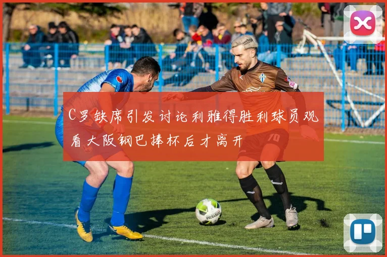 C罗缺席引发讨论利雅得胜利球员观看大阪钢巴捧杯后才离开