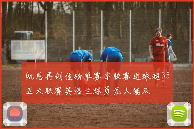 凯恩再创佳绩单赛季联赛进球超35五大联赛英格兰球员无人能及