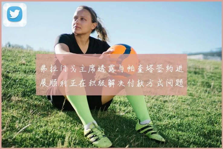 弗拉门戈主席透露与帕奎塔签约进展顺利正在积极解决付款方式问题