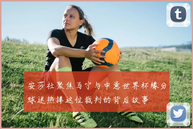 安莎社聚焦马宁与中意世界杯缘分球迷热捧这位裁判的背后故事