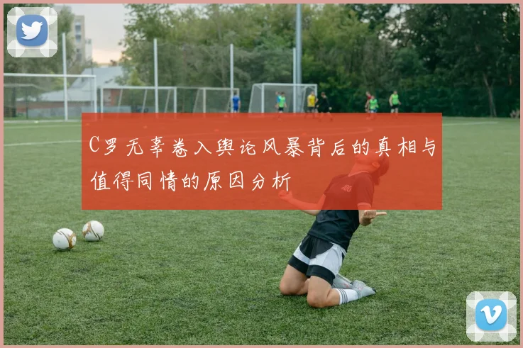 C罗无辜卷入舆论风暴背后的真相与值得同情的原因分析