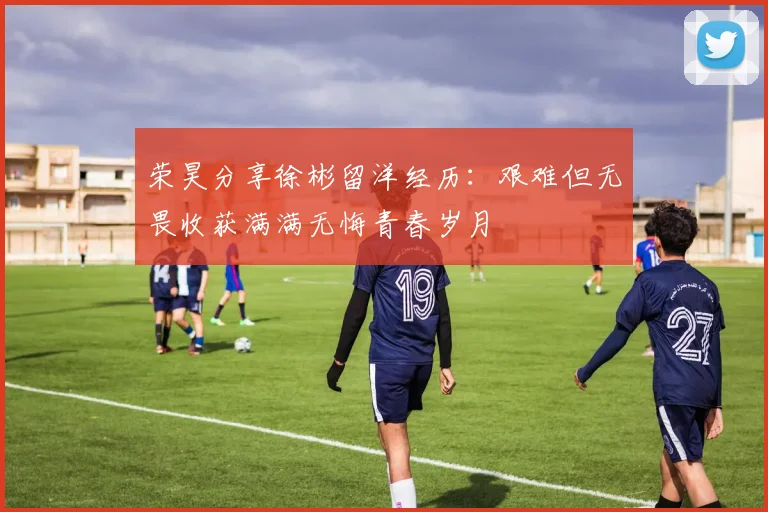 荣昊分享徐彬留洋经历：艰难但无畏收获满满无悔青春岁月