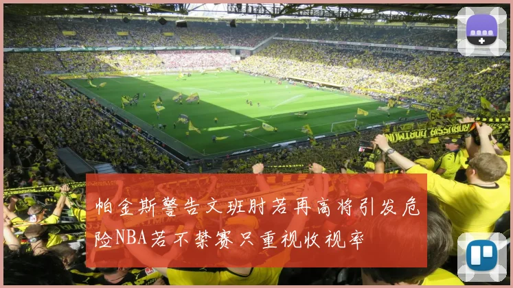 帕金斯警告文班肘若再高将引发危险NBA若不禁赛只重视收视率