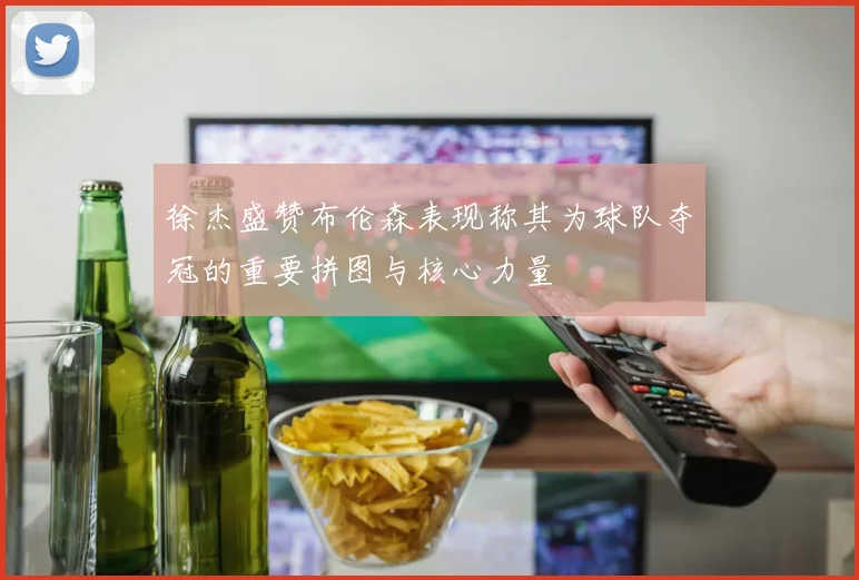 徐杰盛赞布伦森表现称其为球队夺冠的重要拼图与核心力量