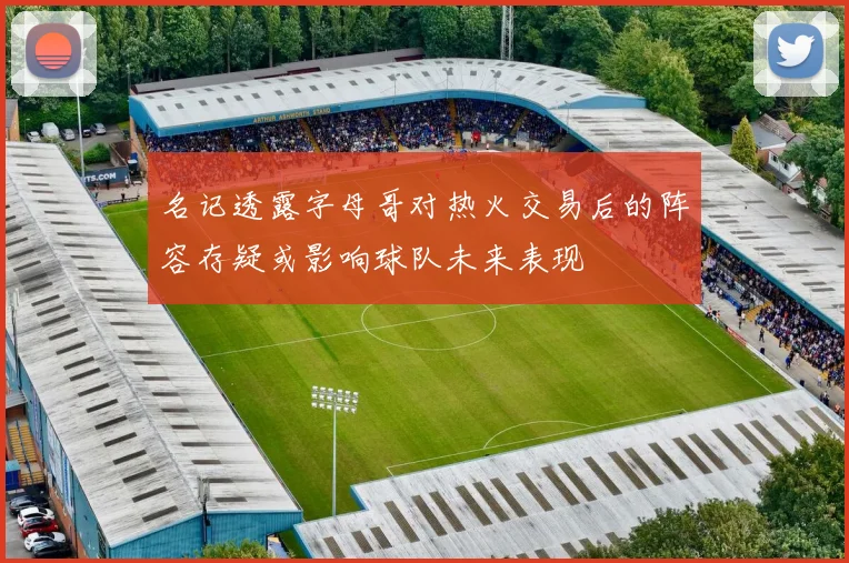 名记透露字母哥对热火交易后的阵容存疑或影响球队未来表现