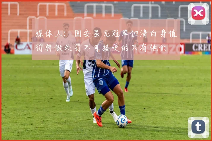 媒体人：国安虽无冠军但清白身值得骄傲处罚不可接受的只有他们