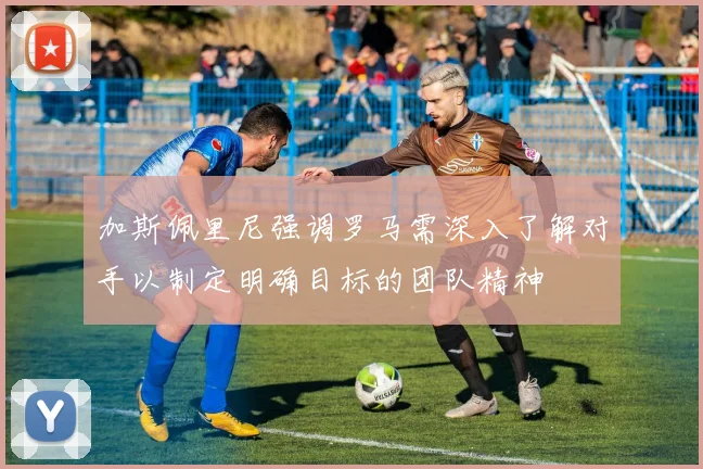 加斯佩里尼强调罗马需深入了解对手以制定明确目标的团队精神