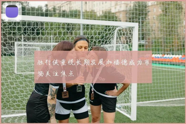 独行侠重视长期发展加福德成为市场关注焦点