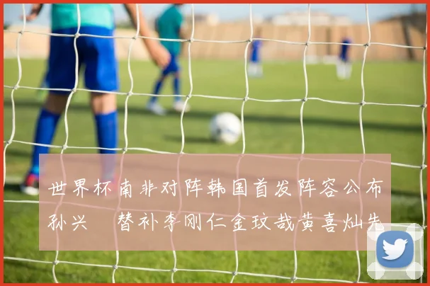 世界杯南非对阵韩国首发阵容公布孙兴慜替补李刚仁金玟哉黄喜灿先发