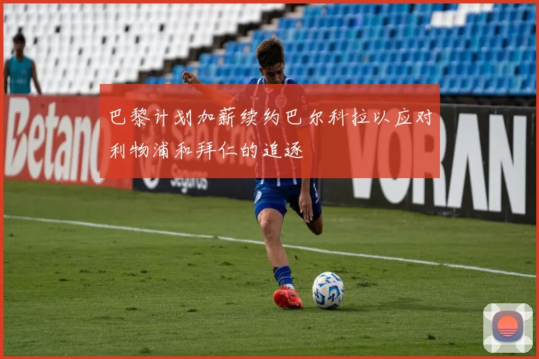 巴黎计划加薪续约巴尔科拉以应对利物浦和拜仁的追逐