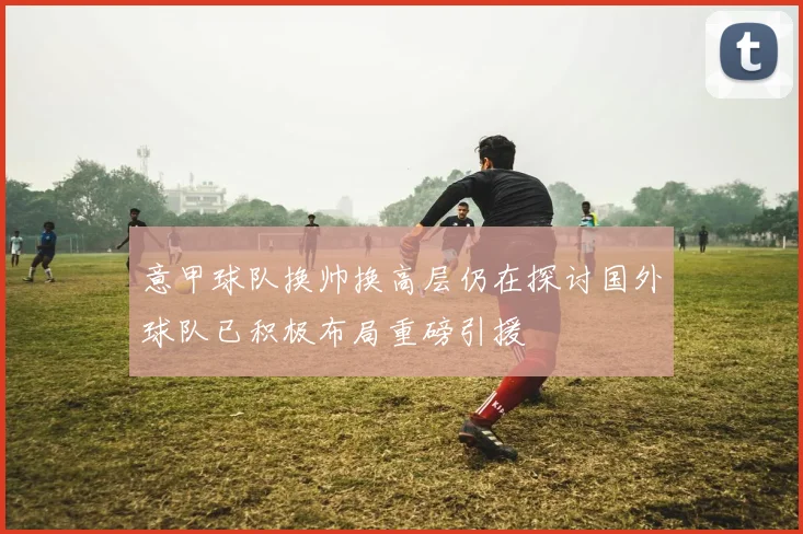 意甲球队换帅换高层仍在探讨国外球队已积极布局重磅引援