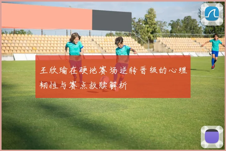 王欣瑜在硬地赛场逆转晋级的心理韧性与赛点救赎解析
